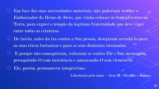 ⬡ Em face das suas necessidades materiais, não poderiam receber o
Embaixador do Reino de Deus, que vinha colocar os Seus alicerces na
Terra, para erguer o templo da legítima fraternidade que deve viger
entre todas as criaturas.
⬡ De início, antes da ira contra a Sua pessoa, desejaram arrastá-lo para
as suas tricas farisaicas e para os seus domínios insensatos.
⬡ E porque não conseguiram, voltaram-se contra Ele e Sua mensagem,
perseguindo-O com insistência e ameaçando-O sem clemência.
⬡ Ele, porém, permaneceu integérrimo.
Libertação pelo amor - item 30– Divaldo e Joanna
15
 