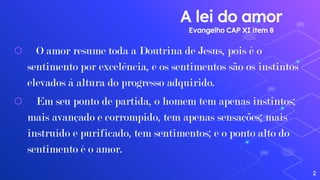 A lei do amor
Evangelho CAP XI item 8
⬡ O amor resume toda a Doutrina de Jesus, pois é o
sentimento por excelência, e os sentimentos são os instintos
elevados à altura do progresso adquirido.
⬡ Em seu ponto de partida, o homem tem apenas instintos;
mais avançado e corrompido, tem apenas sensações; mais
instruído e purificado, tem sentimentos; e o ponto alto do
sentimento é o amor.
2
 