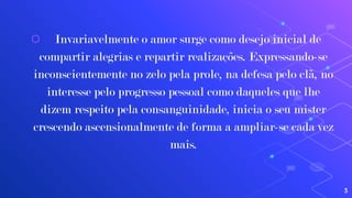 ⬡ Invariavelmente o amor surge como desejo inicial de
compartir alegrias e repartir realizações. Expressando-se
inconscientemente no zelo pela prole, na defesa pelo clã, no
interesse pelo progresso pessoal como daqueles que lhe
dizem respeito pela consanguinidade, inicia o seu mister
crescendo ascensionalmente de forma a ampliar-se cada vez
mais.
3
 