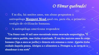 O Fêmur quebrado!
⬡ Um dia, há muitos anos, um aluno perguntou à
antropóloga Margaret Mead qual era, para ela, o primeiro
vestígio de civilização humana.
⬡ A antropóloga americana respondeu:
“Um fémur com 15 mil anos encontrado numa escavação arqueológica, “O
fémur estava partido, mas tinha cicatrizado. É um dos maiores ossos do corpo
humano (liga a anca ao joelho) e demora seis semanas a curar. Alguém tinha
cuidado daquela pessoa. Abrigou-a e alimentou-a. Protegeu-a, ao invés de a
abandonar à sua sorte”
4
 