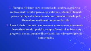 ⬡ Terapia eficiente para superação da sombra, o amor é o
medicamento salutar para o ego enfermo, estímulo eficiente
para o Self que desabrocha soberano quando irrigado pelo
fluxo desse sentimento superior da vida.
⬡ Amar é abrir o coração sem reservas, encontrar-se desarmado
de sentimentos de oposição, sempre favorável ao bem e ao
progresso mesmo quando discordando das colocações que são
apresentadas.
5
 