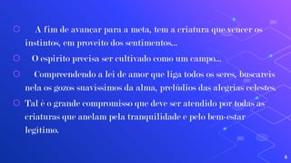 ⬡ A fim de avançar para a meta, tem a criatura que vencer os
instintos, em proveito dos sentimentos...
⬡ O espirito precisa ser cultivado como um campo...
⬡ Compreendendo a lei de amor que liga todos os seres, buscareis
nela os gozos suavíssimos da alma, prelúdios das alegrias celestes.
⬡ Tal é o grande compromisso que deve ser atendido por todas as
criaturas que anelam pela tranquilidade e pelo bem-estar
legítimo.
6
 