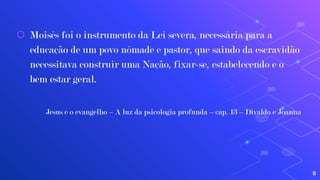 ⬡ Moisés foi o instrumento da Lei severa, necessária para a
educação de um povo nômade e pastor, que saindo da escravidão
necessitava construir uma Nação, fixar-se, estabelecendo e o
bem estar geral.
Jesus e o evangelho – A luz da psicologia profunda – cap. 13 – Divaldo e Joanna
8
 