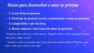 Passos para desenvolver o amor ao próximo
⬡ 1. Levar Jesus às pessoas;
⬡ 2. Participe de projetos sociais e potencialize o amor ao próximo;
⬡ 3. Compartilhe o que faz bem;
⬡ 4. Escute músicas e leia frases de amor ao próximo;
“ninguém sabe a dor que o outro passou. Ninguém sabe as lutas que o outro lutou.
Ame mais, julgue menos”
“respeito e amor ao próximo são a base para um mundo melhor. Respeite e ame
tudo e todos que vivem a sua volta.”
9
 