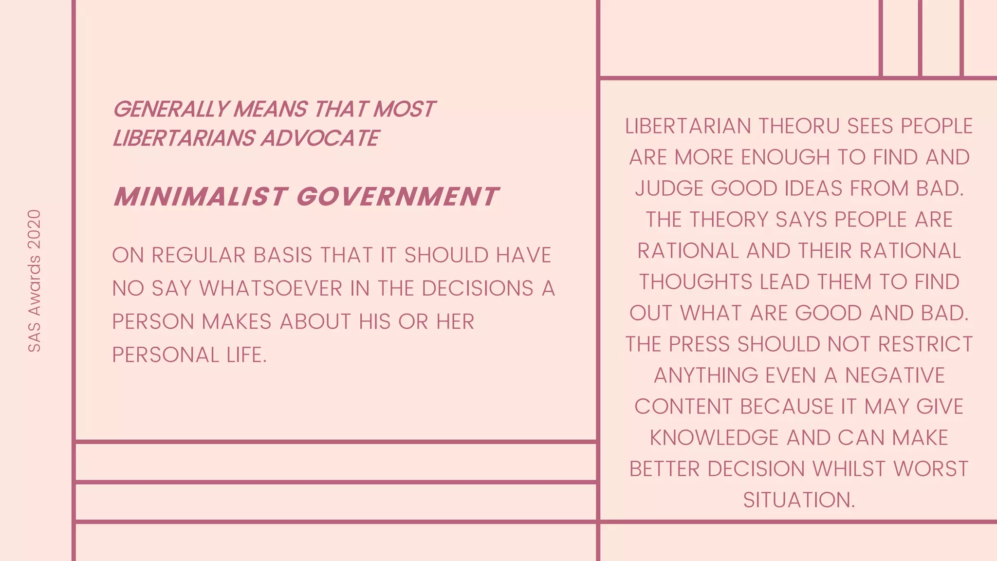 GENERALLY MEANS THAT MOST
LIBERTARIANS ADVOCATE
MINIMALIST GOVERNMENT
ON REGULAR BASIS THAT IT SHOULD HAVE
NO SAY WHATSOEVER IN THE DECISIONS A
PERSON MAKES ABOUT HIS OR HER
PERSONAL LIFE.
SASAwards2020
LIBERTARIAN THEORU SEES PEOPLE
ARE MORE ENOUGH TO FIND AND
JUDGE GOOD IDEAS FROM BAD.
THE THEORY SAYS PEOPLE ARE
RATIONAL AND THEIR RATIONAL
THOUGHTS LEAD THEM TO FIND
OUT WHAT ARE GOOD AND BAD.
THE PRESS SHOULD NOT RESTRICT
ANYTHING EVEN A NEGATIVE
CONTENT BECAUSE IT MAY GIVE
KNOWLEDGE AND CAN MAKE
BETTER DECISION WHILST WORST
SITUATION.
 