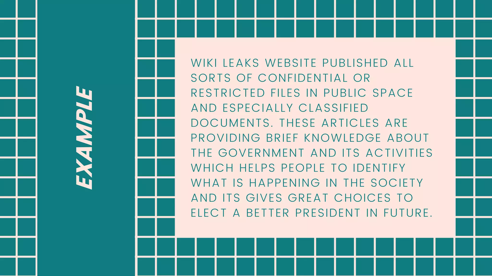 EXAMPLE
WIKI LEAKS WEBSITE PUBLISHED ALL
SORTS OF CONFIDENTIAL OR
RESTRICTED FILES IN PUBLIC SPACE
AND ESPECIALLY CLASSIFIED
DOCUMENTS. THESE ARTICLES ARE
PROVIDING BRIEF KNOWLEDGE ABOUT
THE GOVERNMENT AND ITS ACTIVITIES
WHICH HELPS PEOPLE TO IDENTIFY
WHAT IS HAPPENING IN THE SOCIETY
AND ITS GIVES GREAT CHOICES TO
ELECT A BETTER PRESIDENT IN FUTURE.
 