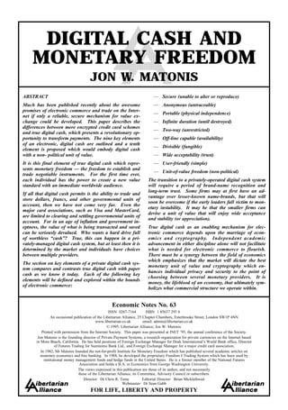 DIGITAL CASH AND
     MONETARY FREEDOM
                                        JON W. MATONIS
ABSTRACT                                                                       — Secure (unable to alter or reproduce)
Much has been published recently about the awesome                             — Anonymous (untraceable)
promises of electronic commerce and trade on the Inter-
                                                                               — Portable (physical independence)
net if only a reliable, secure mechanism for value ex-
change could be developed. This paper describes the                            — Infinite duration (until destroyed)
differences between mere encrypted credit card schemes
                                                                               — Two-way (unrestricted)
and true digital cash, which presents a revolutionary op-
portunity to transform payments. The nine key elements                         — Off-line capable (availability)
of an electronic, digital cash are outlined and a tenth
                                                                               — Divisible (fungible)
element is proposed which would embody digital cash
with a non- political unit of value.                                           — Wide acceptability (trust)
It is this final element of true digital cash which repre-                     — User-friendly (simple)
sents monetary freedom — the freedom to establish and
                                                                               — Unit-of-value freedom (non-political)
trade negotiable instruments. For the first time ever,
each individual has the power to create a new value                         The transition to a privately-operated digital cash system
standard with an immediate worldwide audience.                              will require a period of brand-name recognition and
                                                                            long-term trust. Some firms may at first have an ad-
If all that digital cash permits is the ability to trade and
                                                                            vantage over lesser-known name-brands, but that will
store dollars, francs, and other governmental units of
                                                                            soon be overcome if the early leaders fall victim to mon-
account, then we have not come very far. Even the
                                                                            etary instability. It may be that the smaller firms can
major card associations, such as Visa and MasterCard,
                                                                            devise a unit of value that will enjoy wide acceptance
are limited to clearing and settling governmental units of
                                                                            and stability (or appreciation).
account. For in an age of inflation and government in-
eptness, the value of what is being transacted and saved                    True digital cash as an enabling mechanism for elec-
can be seriously devalued. Who wants a hard drive full                      tronic commerce depends upon the marriage of econ-
of worthless “cash”? True, this can happen in a pri-                        omics and cryptography. Independent academic
vately-managed digital cash system, but at least then it is                 advancement in either discipline alone will not facilitate
determined by the market and individuals have choices                       what is needed for electronic commerce to flourish.
between multiple providers.                                                 There must be a synergy between the field of economics
                                                                            which emphasizes that the market will dictate the best
The section on key elements of a private digital cash sys-
                                                                            monetary unit of value and cryptography which en-
tem compares and contrasts true digital cash with paper
                                                                            hances individual privacy and security to the point of
cash as we know it today. Each of the following key
                                                                            choosing between several monetary providers. It is
elements will be defined and explored within the bounds
                                                                            money, the lifeblood of an economy, that ultimately sym-
of electronic commerce:
                                                                            bolizes what commercial structure we operate within.


                                                      Economic Notes No. 63
                                                     ISSN 0267-7164          ISBN 1 85637 293 6
                 An occasional publication of the Libertarian Alliance, 25 Chapter Chambers, Esterbrooke Street, London SW1P 4NN
                                             www.libertarian.co.uk         email: admin@libertarian.co.uk
                                                    © 1995: Libertarian Alliance; Jon W. Matonis.
           Printed with permission from the Internet Society. This paper was presented at INET ’95, the annual conference of the Society.
        Jon Matonis is the founding director of Private Payment Systems, a research organization for private currencies on the Internet based
       in Moss Beach, California. He has held positions of Foreign Exchange Manager for Deak International’s World Bank office, Director
                   of Futures Trading for Sumitomo Bank Ltd., and Foreign Exchange Manager for a major credit card association,
          In 1982, Mr Matonis founded the not-for-profit Institute for Monetary Freedom which has published several academic articles on
          monetary economics and free banking. In 1988, he developed the proprietary Freedom I Trading System which has been used by
            institutional money management funds and hedge funds in the United States. He is a former member of the National Futures
                                   Association and holds a B.A. in Economics from George Washington University.
                                  The views expressed in this publication are those of its author, and not necessarily
                                  those of the Libertarian Alliance, its Committee, Advisory Council or subscribers.
                                     Director: Dr Chris R. Tame            Editorial Director: Brian Micklethwait
                                                              Webmaster: Dr Sean Gabb
                                        FOR LIFE, LIBERTY AND PROPERTY
 
