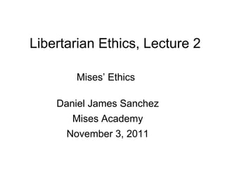 Libertarian Ethics, Lecture 2
Mises’ Ethics
Daniel James Sanchez
Mises Academy
November 3, 2011
 