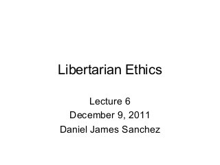 Libertarian Ethics
Lecture 6
December 9, 2011
Daniel James Sanchez
 
