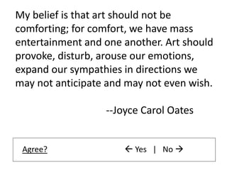 My belief is that art should not be
comforting; for comfort, we have mass
entertainment and one another. Art should
provoke, disturb, arouse our emotions,
expand our sympathies in directions we
may not anticipate and may not even wish.
--Joyce Carol Oates
Agree?  Yes | No 
 