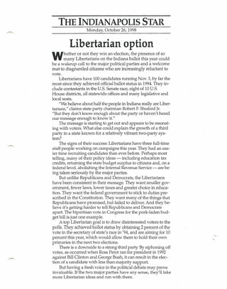 THE INDIANAPOLIS STAR
                   Monday, October 26, 1998


         Libertarian option
W      hether or not they win an election, the presence of so
       many Libertarians on the Indiana ballot this year could
be a wakeup call to the major political parties and a welcome
mat-to disgruntled citizens who are increasingly reluctant to
vote.
     Libertarians have 100 candidates running Nov. 3, by far the
most since they achieved official ballot status in 1994. They in-
clude contestants in the U.S. Senate race, eight of 10 U.S.
House districts, all statewide offices and many legislative and
local seats.
     "We believe about half the people in Indiana really are Liber-
tarians," claims state party chairman Robert F.Shuford Jr.
"But they don't know enough about the party or haven't heard
our message enough to know it."
     The message is starting to get out and appears to be resonat-
ing with voters. What else could explain the growth of a third
party in a state known for a relatively vibrant two-party sys-
tem?
     The signs of their success: Libertarians have three full-time
staff people working on campaigns this year. They had an eas-
ier time recruiting candidates than ever before. Perhaps most
telling, many of their policy ideas - including education tax
credits, returning the state budget surplus to citizens and, on a
federal level, abolishing the Internal Revenue Service -. are be-
ing taken seriously by the major parties.
     But unlike Republicans and Democrats, the Libertarians
have been consistent in their message. They want smaller gov-
ernment, fewer laws, lower taxes and greater choice in educa-
tion. They want the federal government to stick to duties pre-
scribed in the Constitution. They want many of the things that
Republicans have promised, but failed to deliver. And they be-
lieve it's getting harder to tell Republicans and Democrats
apart. The bipartisan vote in Congress for the pork-laden bud-
get bill is just one example.
     A top Libertarian goalis to .draw disinterested voters to the
polls. They achieved ballot status by obtaining 2 percent of the
vote in the secretary of state's race in '94, and are aiming for 10
percent this year, which would allow them to hold their own
primaries in the next two elections.
     There is a downside to a strong third party By siphoning off
votes, as occurred when Ross Perot ran for president in 1992
against Bill Clinton and George Bush, it can result in the elec-
tion of a candidate with less than majority support.
     But having a fresh voice in the political debate may prove
invaluable. If the two major parties have any sense, they'll take
more Libertarian ideas and run with them.
 