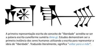 A primeira representação escrita do conceito de "liberdade" acredita-se ser
a palavra escrita cuneiforme suméria Ama-gi. Estudos demonstram ser a
primeira instância dos seres humanos utilizando a escrita para representar a
ideia de "liberdade". Traduzido literalmente, significa "voltar para a mãe“.
 