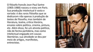 O filósofo francês Jean Paul Sartre
(1905-1980) nasceu e viveu em Paris.
Sua produção intelectual é vasta e
variada: é dos raros filósofos que se
dedicaram não apenas à produção de
textos de filosofia, mas também de
literatura, teatro, crítica literária,
ensaios sobre política, cinema, pintura,
etc. Além disso, foi um ativista político,
não de forma partidária, mas como
intelectual engajado em causas
libertárias; sua atividade se deu por
meio de artigos, manifestos,
entrevistas.
 