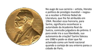 No auge de sua carreira – artista, literato
e político de prestígio mundial – negou-
se a receber o Prêmio Nobel de
Literatura, que lhe foi atribuído em
1964. Receber essa honraria, para
Sartre, significaria reconhecer a
autoridade da Academia Real da
Suécia, comissão julgadora do prêmio. E
para onde iria a sua liberdade, sua
autonomia de criação? Sartre faleceu
em 1980 e pode-se dizer que foi
aclamado como um herói nacional
quando o cortejo de seu enterro parou a
cidade de Paris.
 