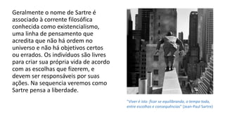 Geralmente o nome de Sartre é
associado à corrente filosófica
conhecida como existencialismo,
uma linha de pensamento que
acredita que não há ordem no
universo e não há objetivos certos
ou errados. Os indivíduos são livres
para criar sua própria vida de acordo
com as escolhas que fizerem, e
devem ser responsáveis por suas
ações. Na sequencia veremos como
Sartre pensa a liberdade.
"Viver é isto: ficar se equilibrando, o tempo todo,
entre escolhas e consequências" (Jean-Paul Sartre)
 