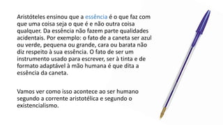 Aristóteles ensinou que a essência é o que faz com
que uma coisa seja o que é e não outra coisa
qualquer. Da essência não fazem parte qualidades
acidentais. Por exemplo: o fato de a caneta ser azul
ou verde, pequena ou grande, cara ou barata não
diz respeito à sua essência. O fato de ser um
instrumento usado para escrever, ser à tinta e de
formato adaptável à mão humana é que dita a
essência da caneta.
Vamos ver como isso acontece ao ser humano
segundo a corrente aristotélica e segundo o
existencialismo.
 