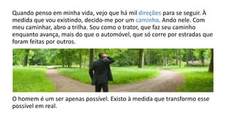 Quando penso em minha vida, vejo que há mil direções para se seguir. À
medida que vou existindo, decido-me por um caminho. Ando nele. Com
meu caminhar, abro a trilha. Sou como o trator, que faz seu caminho
enquanto avança, mais do que o automóvel, que só corre por estradas que
foram feitas por outros.
O homem é um ser apenas possível. Existo à medida que transformo esse
possível em real.
 
