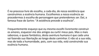 É no processo livre de escolha, a cada dia, de nossa existência que
construímos a essência humana. Escolhemos a nossa essência ao
procedermos à escolha do personagem que pretendemos ser. Daí, a
famosa frase de Sartre: “A existência precede a essência”.
Frequentemente esqueço que eu mesmo escolhi livremente construir
os amores, esquecer-me dos amigos ou curtir meus pais. Mas o mais
saboroso, e quase fantástico, desta aventura humana é que cada uma
vai fazendo sua libertação ao longo deste caminhar. E não só a sua vida,
mas de toda a humanidade, pois, com sua vida, está construindo sua
essência humana.
 