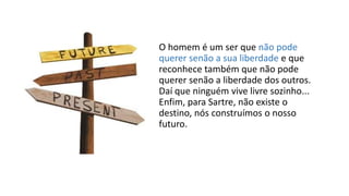 O homem é um ser que não pode
querer senão a sua liberdade e que
reconhece também que não pode
querer senão a liberdade dos outros.
Daí que ninguém vive livre sozinho...
Enfim, para Sartre, não existe o
destino, nós construímos o nosso
futuro.
 