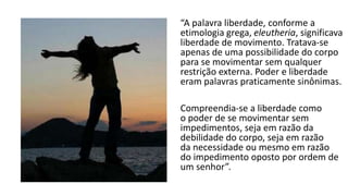 Pode-se entender liberdade de
muitas maneiras, dependendo
do tempo e do lugar em que o
sujeito está inserido. Mas desde
a antiguidade a liberdade tem
um significado muito especial:
“A palavra liberdade, conforme a
etimologia grega, eleutheria, significava
liberdade de movimento. Tratava-se
apenas de uma possibilidade do corpo
para se movimentar sem qualquer
restrição externa. Poder e liberdade
eram palavras praticamente sinônimas.
Compreendia-se a liberdade como
o poder de se movimentar sem
impedimentos, seja em razão da
debilidade do corpo, seja em razão
da necessidade ou mesmo em razão
do impedimento oposto por ordem de
um senhor”.
 