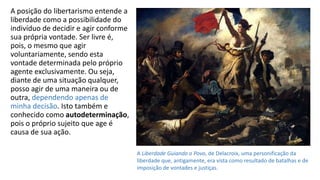A posição do libertarismo entende a
liberdade como a possibilidade do
indivíduo de decidir e agir conforme
sua própria vontade. Ser livre é,
pois, o mesmo que agir
voluntariamente, sendo esta
vontade determinada pelo próprio
agente exclusivamente. Ou seja,
diante de uma situação qualquer,
posso agir de uma maneira ou de
outra, dependendo apenas de
minha decisão. Isto também e
conhecido como autodeterminação,
pois o próprio sujeito que age é
causa de sua ação.
A Liberdade Guiando o Povo, de Delacroix, uma personificação da
liberdade que, antigamente, era vista como resultado de batalhas e de
imposição de vontades e justiças.
 