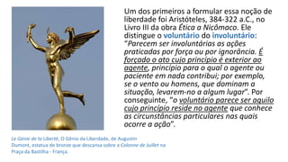 Um dos primeiros a formular essa noção de
liberdade foi Aristóteles, 384-322 a.C., no
Livro III da obra Ética a Nicômaco. Ele
distingue o voluntário do involuntário:
“Parecem ser involuntárias as ações
praticadas por força ou por ignorância. É
forçado o ato cujo princípio é exterior ao
agente, princípio para o qual o agente ou
paciente em nada contribui; por exemplo,
se o vento ou homens, que dominam a
situação, levarem-no a algum lugar”. Por
conseguinte, “o voluntário parece ser aquilo
cujo princípio reside no agente que conhece
as circunstâncias particulares nas quais
ocorre a ação”.
Le Génie de la Liberté, O Gênio da Liberdade, de Augustin
Dumont, estatua de bronze que descansa sobre a Colonne de Juillet na
Praça da Bastilha - França.
 