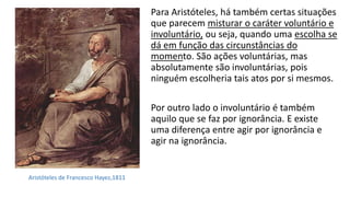 Para Aristóteles, há também certas situações
que parecem misturar o caráter voluntário e
involuntário, ou seja, quando uma escolha se
dá em função das circunstâncias do
momento. São ações voluntárias, mas
absolutamente são involuntárias, pois
ninguém escolheria tais atos por si mesmos.
Por outro lado o involuntário é também
aquilo que se faz por ignorância. E existe
uma diferença entre agir por ignorância e
agir na ignorância.
Aristóteles de Francesco Hayez,1811
 