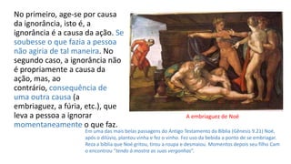 No primeiro, age-se por causa
da ignorância, isto é, a
ignorância é a causa da ação. Se
soubesse o que fazia a pessoa
não agiria de tal maneira. No
segundo caso, a ignorância não
é propriamente a causa da
ação, mas, ao
contrário, consequência de
uma outra causa (a
embriaguez, a fúria, etc.), que
leva a pessoa a ignorar
momentaneamente o que faz.
Em uma das mais belas passagens do Antigo Testamento da Bíblia (Gênesis 9.21) Noé,
após o dilúvio, plantou vinha e fez o vinho. Fez uso da bebida a ponto de se embriagar.
Reza a bíblia que Noé gritou, tirou a roupa e desmaiou. Momentos depois seu filho Cam
o encontrou “tendo à mostra as suas vergonhas”.
A embriaguez de Noé
 