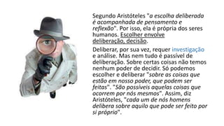 Segundo Aristóteles "a escolha deliberada
é acompanhada de pensamento e
reflexão". Por isso, ela é própria dos seres
humanos. Escolher envolve
deliberação, decisão.
Deliberar, por sua vez, requer investigação
e análise. Mas nem tudo é passível de
deliberação. Sobre certas coisas não temos
nenhum poder de decidir. Só podemos
escolher e deliberar "sobre as coisas que
estão em nosso poder, que podem ser
feitas". "São possíveis aquelas coisas que
ocorrem por nós mesmos". Assim, diz
Aristóteles, "cada um de nós homens
delibera sobre aquilo que pode ser feito por
si próprio".
 