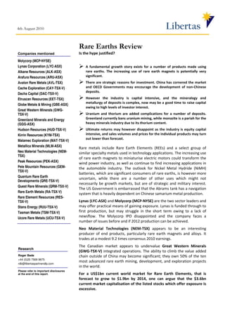 4th August 2010                                                                               Libertas
                                        Rare Earths Review
Companies mentioned                     Is the hype justified?
Molycorp (MCP-NYSE)
Lynas Corporation (LYC-ASX)                 A fundamental growth story exists for a number of products made using
Alkane Resources (ALK-ASX)                  rare earths. The increasing use of rare earth magnets is potentially very
Arafura Resources (ARU-ASX)                 significant.
Avalon Rare Metals (AVL-TSX)                There are strategic reasons for investment. China has cornered the market
Cache Exploration (CAY-TSX-V)               and OECD Governments may encourage the development of non-Chinese
                                            deposits.
Dacha Capital (DAC-TSX-V)
Etruscan Resources (EET-TSX)                However the industry is capital intensive, and the mineralogy and
                                            metallurgy of deposits is complex, now may be a good time to raise capital
Globe Metals & Mining (GBE-ASX)
                                            owing to high levels of investor interest.
Great Western Minerals (GWG-
TSX-V)                                      Uranium and thorium are added complications for a number of deposits.
Greenland Minerals and Energy               Greenland currently bans uranium mining, while monazite is a pariah for the
(GGG-ASX)                                   heavy minerals industry due to its thorium content.
Hudson Resources (HUD-TSX-V)                Ultimate returns may however disappoint as the industry is equity capital
Kirrin Resources (KYM-TSX)                  intensive, and sales volumes and prices for the individual products may turn
                                            out lower than forecast.
Matamec Exploration (MAT-TSX-V)
Metallica Minerals (MLM-ASX)
                                        Rare metals include Rare Earth Elements (REEs) and a select group of
Neo Material Technologies (NEM-         similar specialty metals used in technology applications. The increasing use
TSX)
                                        of rare earth magnets to miniaturise electric motors could transform the
Peak Resources (PEK-ASX)
                                        wind power industry, as well as continue to find increasing applications in
Pele Mountain Resources (GEM-           the automobile industry. The outlook for Nickel Metal Hydride (NiMH)
TSX-V)
                                        batteries, which are significant consumers of rare earths, is however more
Quantum Rare Earth
                                        uncertain, while there are a number of other uses which might not
Developments (QRE-TSX-V)
                                        necessarily be growth markets, but are of strategic and military interest.
Quest Rare Minerals (QRM-TSX-V)
                                        The US Government is embarrassed that the Abrams tank has a navigation
Rare Earth Metals (RA-TSX-V)
                                        system that is heavily dependent on Chinese samarium metal production.
Rare Element Resources (RES-
TSX-V)                                  Lynas (LYC-ASX) and Molycorp (MCP-NYSE) are the two sector leaders and
Stans Energy (RUU-TSX-V)                may offer practical means of gaining exposure. Lynas is funded through to
Tasman Metals (TSM-TSX-V)               first production, but may struggle in the short term owing to a lack of
Ucore Rare Metals (UCU-TSX-V)           newsflow. The Molycorp IPO disappointed and the company faces a
                                        number of issues before and if 2012 production can be achieved.
                                        Neo Material Technologies (NEM-TSX) appears to be an interesting
                                        producer of end products, particularly rare earth magnets and alloys. It
                                        trades at a modest 9.2 times consensus 2010 earnings.
                                        The Canadian market appears to undervalue Great Western Minerals
Research
                                        (GWG-TSX-V) integrated operations. The ability to climb the value added
Roger Bade                              chain outside of China may become significant; they own 50% of the ten
+44 (0)20 7569 9675
rdb@libertaspartnersllp.com
                                        most advanced rare earth mining, development, and exploration projects
                                        in the world.
Please refer to important disclosures
at the end of this report.              For a US$1bn current world market for Rare Earth Elements, that is
                                        forecast to grow to $1.9bn by 2014, one can argue that the $3.6bn
                                        current market capitalisation of the listed stocks which offer exposure is
                                        excessive.
 