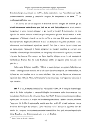 La liberté contractuelle en droit des transports maritimes de marchandises
L’exemple du contrat de volume soumis aux Règles de Rotterdam
90
définition plus précise, incluant les NVOCC. Cette proposition a reçu l’approbation de tous les
secteurs américains concernés, y compris les chargeurs, les transporteurs et les NVOCC256
. On
peut lire cette définition ainsi :
« Un accord de services réguliers de transport maritime désigne un contrat qui est
négocié et convenu mutuellement par écrit ou par voie électronique entre un ou plusieurs
transporteurs et un ou plusieurs chargeurs et qui prévoit le transport de marchandises sur ligne
régulière par mer en plusieurs expéditions pour une période spécifiée. Par ce contrat, le ou les
transporteurs s’obligent à fournir un service qu’ils ne sont pas déjà tenus impérativement
d’assurer en vertu du présent instrument et le ou les chargeurs s’obligent à remettre un volume
minimum de marchandises et à payer le ou les tarifs fixés dans le contrat. Le service que le ou
les transporteurs s’engagent à fournir comprend un transport maritime et peuvent aussi
comporter un transport par un autre mode, un entreposage ou des services logistiques, suivant les
exigences du chargeur. Un transport sur ligne régulière désigne un service de transport de
marchandises diverses dans le cadre d’échanges établis et réguliers entre plusieurs ports
spécifiés.»
Selon cette définition modifiée, l’OLSA ne peut désigner un contrat d’adhésion non
soumis à une négociation mutuelle, tel qu’un accord de service régulier, un connaissement, un
récépissé de marchandises ou un document similaire, bien que ces documents puissent être
incorporés dans l’OLSA. Alors, l’affrètement d’un navire de ligne ou d’espace sur un navire de
ligne est exclu.
140. À la fois, la liberté contractuelle a été déclarée. Un OLSA de transport maritime peut
prévoir des droits, obligations et responsabilités plus importants ou moins importants que ceux
énoncés dans l’instrument. En outre, une clause d’un OLSA de transport maritime concernée est
stipulée dans cet accord-là et ne peut être incorporée par référence à partir d’un autre document.
Proprement dit, la liberté contractuelle n’existe que dans un OLSA négocié mais non comme
document de transport de référence. Cette définition visait à réaliser un équilibre entre les
intérêts des chargeurs, des transporteurs et des intermédiaires ainsi qu’à protéger la partie plus
faible. Toutefois, cette définition est, à notre avis, très détaillée.
256
A/CN.9/WGIII/WP.42, voir: l’annexe 11.
 