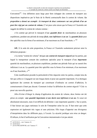 La liberté contractuelle en droit des transports maritimes de marchandises
L’exemple du contrat de volume soumis aux Règles de Rotterdam
92
Convention261
. Une définition aussi large peut faire échapper des contrats de transport aux
dispositions impératives par le biais de la liberté contractuelle dans le contrat de volume. La
proposition a donné un exemple : le transport de deux conteneurs sur une période d’un an
peut être régi par un contrat de volume. C’est pour cette raison que la France et l’Australie ont
suggéré de définir le contrat de volume comme :
« Un contrat qui prévoit le transport d’une quantité fixée de marchandises en plusieurs
expéditions, pendant une période de temps fixée, non inférieure à un an. La quantité fixée peut
être spécifiée sous la forme d’un minimum, d’un maximum ou d’une fourchette. » 262
145. À la suite de cette proposition, la France et l’Australie souhaitaient préciser ainsi la
définition proposée :
« Le terme “contrat de volume” désigne un contrat de transport négocié par les parties, par
lequel le transporteur consent des conditions spéciales pour le transport d’une importante
quantité de marchandises, en plusieurs expéditions, pendant une période fixée qui ne saurait être
inférieure à un an. La quantité peut être spécifiée sous la forme d’un minimum, d’un maximum
ou d’une fourchette. »263
Cette modification possède la particularité d’être négociée entre les parties, compte tenu du
fait que celles-ci s’engagent sur une longue durée et pour une quantité importante. Il se distingue
également des contrats de transport qui constituent d’ordinaire un contrat d’adhésion, le
connaissement n’étant pas discuté. Comment évaluer la définition du contrat négocié ? Cela va
poser une nouvelle question.
Afin d’éviter d’élargir le champ d’application du contrat de volume, deux limites ont été
prises en compte : une quantité importante et une durée non inférieure à un an. Ce souci est
absolument nécessaire, mais il est difficile de délimiter « une importante quantité ». Sur ce point,
il faut laisser aux juges nationaux le soin de l’interpréter selon les cas. Il faut noter que cette
expression est également très vague et sans précision. Elle risque d’apporter une divergence
d’interprétation dans les différents pays, à l’avenir. La sécurité juridique sera mise en danger.
D’ailleurs, le but d’unification par la Convention internationale n’est pas atteint.
261
A/CN.9/612, , voir: l’annexe 18.
262
A/CN.9/612.
263
A/CN.9/WG.III/WP.88, voir: l’annexe 17.
 