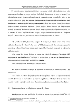 La liberté contractuelle en droit des transports maritimes de marchandises
L’exemple du contrat de volume soumis aux Règles de Rotterdam
93
De surcroît, quant à la durée non inférieure à un an, qui est très précise, à notre sens, cette
exigence ne répond pas au niveau pratique. Sur la durée du transport, de temps en temps, il est
nécessaire de prendre en compte la catégorie de marchandises, par exemple, les fruits ou les
produits saisonniers. Ainsi, un contrat de transport successif concernant les produits pour Noël
pendant deux mois constitue-il un contrat de volume ? On ne peut ignorer cette actualité. Cette
proposition a été diversement appréciée. Certains délégués ont fait observer que ces précisions
seraient nécessaires. D’autres ont souligné que cet amendement ne pouvait plus être accepté, car
il remettait en cause l’équilibre du texte, ce qui a fini par convaincre la majorité du Groupe de
travail264
. Il reste alors une grande lacune dans la définition du contrat de volume.
146. Le 15 avril 2008, l’Australie, un pays de chargeurs, a fait un dernier effort sur la
définition du contrat de volume265
. Il a pensé qu’il fallait supprimer la disposition concernant le
contrat de volume. Dans le cas où ce serait impossible, l’Australie proposait de préciser la
définition ainsi :
« Le contrat de volume désigne un contrat qui prévoit le transport d’au moins 500
conteneurs de marchandises (ou l’équivalent en revenue tons) en une série de 5 expéditions ou
plus au cours d’une période fixée non inférieure à un an. »
Mais cette proposition définitive n’a pas été acceptée.
147. Dans le texte final des Règles de Rotterdam, la définition du contrat de volume a été
retenue ainsi :
« Le contrat de volume désigne le contrat de transport qui prévoit le déplacement d’une
quantité déterminée de marchandises en plusieurs expéditions pendant une durée convenue. La
quantité peut être exprimée sous la forme d’un minimum, d’un maximum ou d’une fourchette. »
§ 2 Le commentaire sur la définition du contrat de volume
148. En ce qui concerne la définition du contrat de volume, beaucoup de critiques266
ont été
264
Droit positif 2006, DMF hors série N°11, paragraphe 78.
265
A/CN.9/658. paragraphe 14.
266
Notamment, MUKHERJEE Proshanto K et BASU BAL Abhinayan, A legal and Economic Analysis of the Volume Contract
 