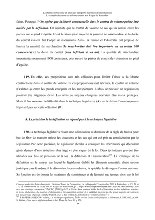 La liberté contractuelle en droit des transports maritimes de marchandises
L’exemple du contrat de volume soumis aux Règles de Rotterdam
94
faites. Pourquoi ? On espère que la liberté contractuelle dans le contrat de volume puisse être
limitée par la définition. On souhaite que le contrat de volume ne soit qu’un contrat entre les
parties sur un pied d’égalité. C’est la raison pour laquelle la quantité de marchandises et la durée
du contrat avaient fait l’objet de discussions. Ainsi, la France et l’Australie ont proposé de
limiter la quantité de marchandise (la marchandise doit être importante ou au moins 500
conteneurs) et la durée du contrat (non inférieur à un an). La quantité de marchandise
importante, notamment 1000 conteneurs, peut mettre les parties du contrat de volume sur un pied
d’égalité.
149. En effet, ces propositions sont très efficaces pour limiter l’abus de la liberté
contractuelle dans le contrat de volume. Si ces propositions sont retenues, le contrat de volume
n’existait qu’entre les grands chargeurs et les transporteurs. L’abus de pouvoir de négociation
pourrait être largement évité. Les petits ou moyens chargeurs devraient être mieux protégés.
Mais il faut mesurer la difficulté dans la technique législative (A), et la réalité d’un compromis
législatif pris sur cette définition (B).
A. La précision de la définition ne répond pas à la technique législative
150. La technique législative visant une délimitation du domaine de la règle de droit a pour
but de fixer de manière stricte les situations et les cas qui ont été pris en considération par le
législateur. Par cette précision, le législateur cherche à éradiquer les incertitudes qui découlent
généralement d’une rédaction plus large et plus vague de la loi. Deux techniques peuvent être
utilisées aux fins de précision de la loi : la définition et l’énumération267
. La technique de la
définition est le moyen par lequel le législateur établit les éléments essentiels d’une notion
juridique ; par là même, il la détermine, la particularise, la spécifie, la distingue d’autres notions.
Sa fonction est de donner le maximum de consistance et de fermeté aux termes visés par la loi
Concept under the Rotterdam Rules : Selected Issues in Perspective, Le colloque du 21 septembre 2009 à Rotterdam, p. 19, 20 et
21 ; Le commentaire de l’ESC sur les Règles de Rotterdam, p. 2, http://www.europeanshippers.com/; DIAMOND Anthony, The
next sea carriage convention? LMCLQ [2008], p.147, « Critics have pointed to the lack of limitation to this definition, whether
in terms of duration, the number of shipments or the quantities carried. It is said that, in principe, the great majority of contracts
for the carriage of goods could be framed so as to fall within the definition of “volume contract”.»
267
LASSERRE-KIESOW Valérie, La technique législative, Étude sur les codes civils français et allemand, LGDJ 2002, p.308.
S. Balian, Essai sur la définition dans la loi, Thèse de Paris II, p. 178.
 