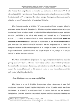 La liberté contractuelle en droit des transports maritimes de marchandises
L’exemple du contrat de volume soumis aux Règles de Rotterdam
95
afin d’assurer leur compréhension et permettre leur application en toute sécurité268
. Il est
nécessaire de définir avec précision et rigueur. La précision a été présentée comme un objectif de
la rédaction de la loi269
. Le législateur doit réduire le risque d’ambiguïtés et d’erreurs pendant la
rédaction du texte. C’est un principe de la technique législative.
151. Comment atteindre la précision ? C’est une grande difficulté lorsqu’on définit le
contrat de volume. Durant la discussion, les définitions proposées sont soit trop précises, soit
trop vagues. Elles ne répondent pas à la technique législative adoptée généralement par la plupart
des pays. La définition la plus précise a été proposée par l’Australie lors la 41e
session de la
CNUDCI : « Le contrat de volume désigne un contrat qui prévoit le transport d’au moins 500
conteneurs de marchandises (ou l’équivalent en revenue tons) en une série de 5 expéditions ou
plus, au cours d’une période fixée non inférieure à un an». Proprement dit, le contrat de
transport concernant les 499 conteneurs pendant un an n’est pas un contrat de volume selon les
Règles de Rotterdam, il peut difficilement être accepté du point de vue juridique. Il ne faut pas
énoncer de chiffres dans cette définition.
152. Quant à une définition proposée un peu vague, l’imprécision législative risque de
provoquer des interprétations différentes sur une même question, notamment l’interprétation de
la « marchandise importante ». Selon nous, cette situation va mettre la sécurité juridique en
danger. Une bonne définition n’a en fait jamais été remise en cause lorsque l’opportunité de
celle-ci dans la législation était établie.
B. La définition retenue : un compromis législatif
153. Encore et surtout, la définition du contrat de volume retenue dans le texte final
provient du compromis législatif. Pendant l’élaboration d’une législation, surtout au niveau
international, la recheche d’un compromis entre les intérêts différents est une méthode
indispensable. Quant à la législation concernant le transport maritime, une bonne répartition des
268
S. Balian, Essai sur la définition dans la loi, Thèse de Paris II, p. 221.
269
LASSERRE-KIESOW Valérie, La technique législative, Étude sur les codes civils français et allemand, LGDJ 2002, p. 195.
 