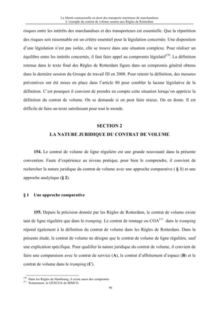 La liberté contractuelle en droit des transports maritimes de marchandises
L’exemple du contrat de volume soumis aux Règles de Rotterdam
96
risques entre les intérêts des marchandises et des transporteurs est essentielle. Que la répartition
des risques soit raisonnable est un critère essentiel pour la législation concernée. Une disposition
d’une législation n’est pas isolée, elle se trouve dans une situation complexe. Pour réaliser un
équilibre entre les intérêts concernés, il faut faire appel au compromis législatif270
. La définition
retenue dans le texte final des Règles de Rotterdam figure dans un compromis général obtenu
dans la dernière session du Groupe de travail III en 2008. Pour retenir la définition, des mesures
préventives ont été mises en place dans l’article 80 pour combler la lacune législative de la
définition. C’est pourquoi il convient de prendre en compte cette situation lorsqu’on apprécie la
définition du contrat de volume. On se demande si on peut faire mieux. On en doute. Il est
difficile de faire un texte satisfaisant pour tout le monde.
SECTION 2
LA NATURE JURIDIQUE DU CONTRAT DE VOLUME
154. Le contrat de volume de ligne régulière est une grande nouveauté dans la présente
convention. Faute d’expérience au niveau pratique, pour bien le comprendre, il convient de
rechercher la nature juridique du contrat de volume avec une approche comparative ( § 1) et une
approche analytique (§ 2).
§ 1 Une approche comparative
155. Depuis la précision donnée par les Règles de Rotterdam, le contrat de volume existe
tant de ligne régulière que dans le tramping. Le contrat de tonnage ou COA271
dans le tramping
répond également à la définition du contrat de volume dans les Règles de Rotterdam. Dans la
présente étude, le contrat de volume ne désigne que le contrat de volume de ligne régulière, sauf
une explication spécifique. Pour qualifier la nature juridique du contrat de volume, il convient de
faire une comparaison avec le contrat de service (A), le contrat d’affrètement d’espace (B) et le
contrat de volume dans le tramping (C).
270
Dans les Règles de Hambourg, il existe aussi des compromis.
271
Notamment, le GENCOA de BIMCO.
 