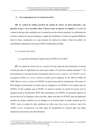 La liberté contractuelle en droit des transports maritimes de marchandises
L’exemple du contrat de volume soumis aux Règles de Rotterdam
97
A. Une comparaison avec le contrat de service
156. Le contrat de volume provient du contrat de service en droit américain ; une
question se pose : est-ce la même chose ? Stricto sensu, la réponse est négative. Le contrat de
volume ne doit pas être confondu avec le contrat de service en droit américain. Les définitions de
ces deux contrats ne sont pas identiques, malgré des similitudes. Il existe une grande différence
entre les deux, notamment en ce qui concerne les parties du contrat, l’objet du contrat, les
marchandises transportées ainsi que la liberté contractuelle accordée.
1) Les parties du contrat
a. La question concernant l’égalité entre le NVOCC et le VOCC
157. Le contrat de service (service contract) est une notion de droit américain, ce contrat
n’existe pas dans les législations des autres pays, même s’il existe des contrats similaires272
. En
droit américain, il convient de faire la distinction entre le service contract et le NVOCC service
arrangement (NSA). Le service contract est prévu par le Shipping Act de 1984 et l’OSRA de
1998. Dans le service contract, les NVOCC ne peuvent pas être les transporteurs. Par contre, le
NSA désigne exclusivement le contrat entre les chargeurs et les NVOCC ou le contrat entre les
NVOCC. Il faut souligner que le NVOCC ne pouvait conclure un contrat de service avec le
chargeur avant le 20 décembre 2004. Plus précisément, les NVOCC ne pouvaient négocier le
taux de fret avec les chargeurs avant cette date. Après cette date, les NVOCC peuvent également
conclure un contrat similaire avec le chargeur et se trouvent dans la même situation que les
VOCC, mais ce contrat de droit américain ne relève pas d’un service contract, mais d’un
NVOCC service arrangement. Les deux types de transporteurs se trouvent dans une même
situation de concurrence sans discrimination.
272
Très intéressant, des chargeurs africains utilisent actuellement le contrat dit volume pour transporter les marchandises
spécifiques (notamment la poudre de Coco) dans la ligne régulière.
 