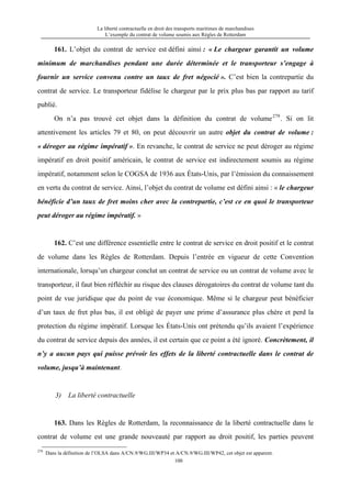 La liberté contractuelle en droit des transports maritimes de marchandises
L’exemple du contrat de volume soumis aux Règles de Rotterdam
100
161. L’objet du contrat de service est défini ainsi : « Le chargeur garantit un volume
minimum de marchandises pendant une durée déterminée et le transporteur s’engage à
fournir un service convenu contre un taux de fret négocié ». C’est bien la contrepartie du
contrat de service. Le transporteur fidélise le chargeur par le prix plus bas par rapport au tarif
publié.
On n’a pas trouvé cet objet dans la définition du contrat de volume279
. Si on lit
attentivement les articles 79 et 80, on peut découvrir un autre objet du contrat de volume :
« déroger au régime impératif ». En revanche, le contrat de service ne peut déroger au régime
impératif en droit positif américain, le contrat de service est indirectement soumis au régime
impératif, notamment selon le COGSA de 1936 aux États-Unis, par l’émission du connaissement
en vertu du contrat de service. Ainsi, l’objet du contrat de volume est défini ainsi : « le chargeur
bénéficie d’un taux de fret moins cher avec la contrepartie, c’est ce en quoi le transporteur
peut déroger au régime impératif. »
162. C’est une différence essentielle entre le contrat de service en droit positif et le contrat
de volume dans les Règles de Rotterdam. Depuis l’entrée en vigueur de cette Convention
internationale, lorsqu’un chargeur conclut un contrat de service ou un contrat de volume avec le
transporteur, il faut bien réfléchir au risque des clauses dérogatoires du contrat de volume tant du
point de vue juridique que du point de vue économique. Même si le chargeur peut bénéficier
d’un taux de fret plus bas, il est obligé de payer une prime d’assurance plus chère et perd la
protection du régime impératif. Lorsque les États-Unis ont prétendu qu’ils avaient l’expérience
du contrat de service depuis des années, il est certain que ce point a été ignoré. Concrètement, il
n’y a aucun pays qui puisse prévoir les effets de la liberté contractuelle dans le contrat de
volume, jusqu’à maintenant.
3) La liberté contractuelle
163. Dans les Règles de Rotterdam, la reconnaissance de la liberté contractuelle dans le
contrat de volume est une grande nouveauté par rapport au droit positif, les parties peuvent
279
Dans la définition de l’OLSA dans A/CN.9/WG.III/WP34 et A/CN.9/WG.III/WP42, cet objet est apparent.
 
