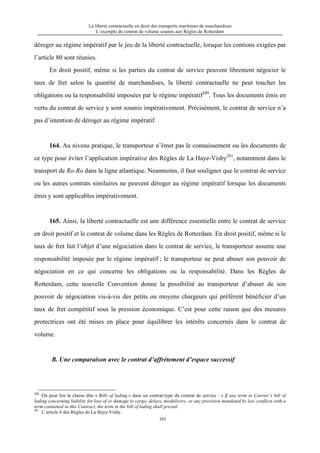 La liberté contractuelle en droit des transports maritimes de marchandises
L’exemple du contrat de volume soumis aux Règles de Rotterdam
101
déroger au régime impératif par le jeu de la liberté contractuelle, lorsque les contions exigées par
l’article 80 sont réunies.
En droit positif, même si les parties du contrat de service peuvent librement négocier le
taux de fret selon la quantité de marchandises, la liberté contractuelle ne peut toucher les
obligations ou la responsabilité imposées par le régime impératif280
. Tous les documents émis en
vertu du contrat de service y sont soumis impérativement. Précisément, le contrat de service n’a
pas d’intention de déroger au régime impératif.
164. Au niveau pratique, le transporteur n’émet pas le connaissement ou les documents de
ce type pour éviter l’application impérative des Règles de La Haye-Visby281
, notamment dans le
transport de Ro-Ro dans la ligne atlantique. Neanmoins, il faut souligner que le contrat de service
ou les autres contrats similaires ne peuvent déroger au régime impératif lorsque les documents
émis y sont applicables impérativement.
165. Ainsi, la liberté contractuelle est une différence essentielle entre le contrat de service
en droit positif et le contrat de volume dans les Règles de Rotterdam. En droit positif, même si le
taux de fret fait l’objet d’une négociation dans le contrat de service, le transporteur assume une
responsabilité imposée par le régime impératif ; le transporteur ne peut abuser son pouvoir de
négociation en ce qui concerne les obligations ou la responsabilité. Dans les Règles de
Rotterdam, cette nouvelle Convention donne la possibilité au transporteur d’abuser de son
pouvoir de négociation vis-à-vis des petits ou moyens chargeurs qui préfèrent bénéficier d’un
taux de fret compétitif sous la pression économique. C’est pour cette raison que des mesures
protectrices ont été mises en place pour équilibrer les intérêts concernés dans le contrat de
volume.
B. Une comparaison avec le contrat d’affrètement d’espace successif
280
On peut lire la clause dite « Bills of lading » dans un contrat-type du contrat de service : « If any term in Carrier’s bill of
lading concerning liability for loss of or damage to cargo, delays, misdelivery, or any provision mandated by law conflicts with a
term contained in this Contract, the term in the bill of lading shall prevail.
281
L’article 6 des Règles de La Haye-Visby.
 