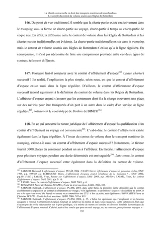 La liberté contractuelle en droit des transports maritimes de marchandises
L’exemple du contrat de volume soumis aux Règles de Rotterdam
102
166. Du point de vue traditionnel, il semble que la charte-partie existe exclusivement dans
le tramping sous la forme de charte-partie au voyage, charte-partie à temps ou charte-partie de
coque nue. En effet, la différence entre le contrat de volume dans les Règles de Rotterdam et les
chartes-parties traditionnelles est évidente. La charte-partie traditionnelle existe dans le tramping,
mais le contrat de volume soumis aux Règles de Rotterdam n’existe qu’à la ligne régulière. En
conséquence, il n’est pas nécessaire de faire une comparaison profonde entre ces deux types de
contrats, tellement différents.
167. Pourquoi faut-il comparer avec le contrat d’affrètement d’espace282
(space charter)
successif ? En réalité, l’explication la plus simple, selon nous, est que le contrat d’affrètement
d’espace existe aussi dans la ligne régulière. D’ailleurs, le contrat d’affrètement d’espace
successif répond également à la définition du contrat de volume dans les Règles de Rotterdam.
L’affréteur d’espace entend s’assurer que les conteneurs dont il a la charge trouveront une place
sur des navires pour être transportés d’un port à un autre dans le cadre d’un service de ligne
régulière283
, notamment le contrat-type de Slothire de BIMCO284
.
168. En ce qui concerne la nature juridique de l’affrètement d’espace, la qualification d’un
contrat d’affrètement au voyage est convaincante285
. C’est-à-dire, le contrat d’affrètement existe
également dans la ligne régulière. À l’instar du contrat de volume dans le transport maritime de
tramping, existe-t-il aussi un contrat d’affrètement d’espace successif ? Notamment, le fréteur
fournit 3000 places du conteneur pendant un an à l’affréteur. En théorie, l’affrètement d’espace
pour plusieurs voyages pendant une durée déterminée est envisageable286
. Lato sensu, le contrat
d’affrètement d’espace successif entre également dans la définition du contrat de volume.
282
SABADIE Bertrand, L’affrètement d’espace, PUAM, 2004 ; TASSY Hervé, Affrètement d’espace et garanties réelles, DMF
1995, p.p. 595/605 ;De RCHEMONT Henri, L’affrètement d’espace peut-il bénéficier de la limitation ? , DMF 2002,
p.p.1011/1017 ; TASSEL Yves, Retour sur l’affrètement d’espace, DMF 2003, p.p. 350/356 ; TASSEL Yves, Le contrat
d’affrètement d’espace, DMF 2005, p.p. 3/ 10.
283
TASSEL Yves, Le contrat d’affrètement d’espace, DMF 2005, p. 4.
284
BONASSIES Pierre et Christian SCAPEL, Traité de droit maritime, LGDJ, 2006, 819.
285
SABADIE Bertrand, L’affrètement d’espace, PUAM, 2004, dans cette thèse, la première partie démontre que le contrat
d’affrètement d’espace est un contrat d’affrètement au voyage ; Voir également : la définition « espace » de Slothire de BIMCO
est « the space on board the Vessel necessary to accommodate one TEU. » Sur ce point, voir également : BONASSIES Pierre et
Christian SCAPEL, Traité de droit maritime, LGDJ, 2006, 745 et 819.
286
SABADIE Bertrand, L’affrètement d’espace, PUAM, 2004, p. 35, « Selon les opérateurs qui l’emploient et les besoins
auxquels il répond, l’affrètement d’espace ponctuel se subdivise lui-même en deux sous-catégories. Cette subdivision, bien que
n’ayant pas de réelle répercussion sur le plan juridique, a le mérite de mettre en lumière les diverses finalités économiques de
l’affrètement d’espace ponctuel. Celui-ci peut n’être conclu que pour un seul voyage, ou, au contraire, pour plusieurs voyages. »
 