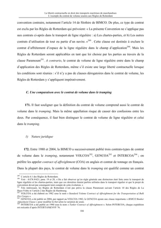 La liberté contractuelle en droit des transports maritimes de marchandises
L’exemple du contrat de volume soumis aux Règles de Rotterdam
104
convention contraire, notamment l’article 14 de Slothire de BIMCO. De plus, ce type de contrat
est exclu par les Règles de Rotterdam qui prévoient: « La présente Convention ne s’applique pas
aux contrats ci-après dans le transport de ligne régulière : a) Les chartes-parties, et b) Les autres
contrats d’utilisation de tout ou partie d’un navire. »289
. Cette clause est destinée à exclure le
contrat d’affrètement d’espace de la ligne régulière dans le champ d’application290
. Mais les
Règles de Rotterdam seront applicables en tant que loi choisie par les parties au travers de la
clause Paramount291
. A contrario, le contrat de volume de ligne régulière entre dans le champ
d’application des Règles de Rotterdam, même s’il existe une large liberté contractuelle lorsque
les conditions sont réunies : s’il n’y a pas de clauses dérogatoires dans le contrat de volume, les
Règles de Rotterdam y s’appliquent impérativement.
C. Une comparaison avec le contrat de volume dans le tramping
171. Il faut souligner que la définition du contrat de volume comprend aussi le contrat de
volume dans le tramping. Mais la même appellation risque de causer des confusions entre les
deux. Par conséquence, il faut bien distinguer le contrat de volume de ligne régulière et celui
dans le tramping.
1) Nature juridique
172. Entre 1980 et 2004, la BIMCO a successivement publié trois contrats-types de contrat
de volume dans le tramping, notamment VOLCOA292
, GENCOA293
et INTERCOA294
; on
préfère les appeler contract of affreightment (COA) en anglais et contrat de tonnage en français.
Dans la plupart des pays, le contrat de volume dans le tramping est qualifié comme un contrat
289
L’article 6.1 des Règles de Rotterdam.
290
Voir : A/CN.9/621, para. 19 et 20, « On a fait observer qu’en règle générale une distinction était faite entre le transport de
ligne régulière et les chartes-parties, mais que ces dernières étaient parfois utilisées dans le transport régulier et que le projet de
convention devait par conséquent tenir compte de cette évolution. »
291
Très intéressant, les Règles de Rotterdam n’ont pas prévu la clause Paramount suivant l’article 10 des Règles de La
Haye-Visby et l’article 2 des Règles de Hambourg.
292
VOLCOA a été élaboré en 1982 sous le nom « Standard Volume Contract of Affreightment for the Transportation of Bulk
Dry Cargos ».
293
GENCOA a été publié en 2004, par rapport au VOLCOA 1982, le GENCOA ajoute une clause importante « BIMCO Bunker
Adjustment Clause » pour modifier le fret selon la variation de soute.
294
INTERCOA a été publié en 1980 sous le nom « Tanker Contract of Affreightment ». Selon INTERCOA, chaque expédition
est exécutée d’après INTERTANKVOY 76.
 