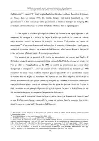 La liberté contractuelle en droit des transports maritimes de marchandises
L’exemple du contrat de volume soumis aux Règles de Rotterdam
105
d’affrètement295
. Même s’il y avait un grand débat sur la nature juridique du contrat de tonnage
en France dans les années 1980, les juristes français font partie finalement de cette
qualification296
. Il faut réaliser que cette qualification se limite au transport de tramping. Des
hésitations surviennent lorsque le contrat de volume est utilisé dans la ligne régulière.
172 bis. Quant à la nature juridique du contrat de volume de la ligne régulière, il est
nécessaire de renvoyer à la théorie du Doyen Rodière qui qualifiait le contrat de volume
respectivement comme : un contrat de transport, un contrat d’affrètement, un contrat de
commission297
. Concernant le contrat de volume dans le tramping, il devrait être réputé comme
un type de contrat de transport ou un contrat d’affrètement, selon les cas. En droit français, il
existe une notion très intéressante : le contrat de commission.
Une question qui se pose est si le contrat de commission est soumis aux Règles de
Rotterdam lorsque le commissionnaire est réputé comme le NVOCC. La réponse est négative si
l’on se réfère à l’inapplicabilité de la CMR au contrat de commission qui a pour objet
d’organiser le transport298
. Lorsqu’un contrat prévoit l’organisation du transport de 1000
conteneurs par an de France en Chine, comment qualifier ce contrat ? Est-il également un contrat
de volume dans les Règles de Rotterdam ? La réponse est sans doute négative, au motif que le
contrat de commission n’est pas un contrat de transport. Au contraire, le contrat de commission
sera probablement réputé contrat de transport dans les yeux des juristes chinois du fait que le
droit chinois ne prévoit pas spécifiquement ce type du contrat. En outre, le droit chinois n’a pas
fait une distinction entre le transport et l’organisation du transport.
En un mot, le contrat de volume de ligne régulière est un type de contrat de transport, sauf
en cas d’affrètement d’espace successif ; le contrat de volume dans le tramping devrait être
réputé comme un contrat-cadre du contrat d’affrètement.
295
Par exemple, le droit français et le droit chinois ont qualifié le contrat de volume dans le tramping comme un contrat
d’affrètement au voyage.
296
BONASSIES Pierre, Le droit positif français 1988, DMF 1989.
297
RODIERE René, Le contrat de tonnage, DMF 1980, p.p. 323/327.
298
Sur le contrat de commission en droit français, voir : ALI HASSANE, Suzanne, La responsabilité du commissionnaire de
transport, Thèse de Strasbourg, 1996 ; APOLIS Jean, Mise en oeuvre de la responsabilité du commissionnaire de transport,
RJDA 3/98, chron.,p.p.179/182 ; BRUNAT L., Commissionnaire ou transporteur ?, BT 1979, p.p.446/448 ; CHAO Andrée,
Commissionnaire de transport, Variations autour d’une définition, BT 1988, p.p. 477/479 ; DELEBECQUE Philippe, L’article L.
132-2 du Code de commerce : le privilège du commissionnaire, In Mélanges Pierre BEZARD, Montchrestien, 2002, p.p.
211/218 ; NICOLAS P. Y., Le transitaire et le commissionnaire de transport, DMF 1978, p.p. 195/202.
 