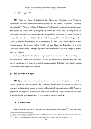 La liberté contractuelle en droit des transports maritimes de marchandises
L’exemple du contrat de volume soumis aux Règles de Rotterdam
106
2) Régime applicable
173. Quant au champ d’application des Règles de Rotterdam, selon l’approche
commerciale, le contrat de volume dans le tramping n’est pas soumis à la présente Convention
internationale299
. Alors, les Règles de Rotterdam s’appliquent à certains transports individuels
d’un contrat de volume dans le tramping. Le contrat de volume dans le tramping est un
contrat-cadre composé par plusieurs contrats d’application, notamment les chartes-parties au
voyage. Pour exécuter le contrat de volume dans le tramping, il faut utiliser la charte-partie dans
chaque expédition. Logiquement, un connaissement est émis dans chaque expédition pour
exécuter chaque charte-partie. Selon l’article 6.2 des Règles de Rotterdam, la présente
Convention internationale s’applique également au connaissement individuel lorsque le porteur
n’est pas l’affréteur.
Par contre, le contrat de volume de ligne régulière est soumis sans doute aux Règles de
Rotterdam selon l’approche commerciale. Lorsque des documents de transport sont émis, tant
entre le transporteur et le chargeur qu’entre le transporteur et le destinataire autre que le chargeur,
ils sont régis par les Règles de Rotterdam.
§ 2 Une approche analytique
174. Après une comparaison avec les contrats concernés, on peut qualifier le contrat de
volume comme un contrat-cadre (A). En considérant la spécificité du contenu du contrat de
volume, il peut être réputé comme un contrat moderne dans le transport maritime (B). Pendant la
négociation des Règles de Rotterdam, on ne s’est pas intéressé à l’aspect multimodal du contrat
de volume, mais il ne faut pas ignorer cette actualité au niveau pratique (C).
A. Un contrat-cadre
175. Nous avons qualifié le contrat de service comme un contrat-cadre300
. Quant au contrat
299
L’article 6.2 des Règles de Rotterdam prévoit que : « La présente Convention ne s’applique pas aux contrats de transport dans
le transport autre que de ligne régulière. »
300
DELEBECQUE Philippe, Contrats de services : quelle qualification ?, Gazette de CAMP 2004, n°4 p.p. 2/5.
 