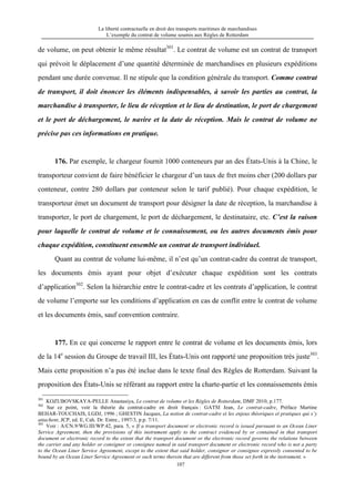 La liberté contractuelle en droit des transports maritimes de marchandises
L’exemple du contrat de volume soumis aux Règles de Rotterdam
107
de volume, on peut obtenir le même résultat301
. Le contrat de volume est un contrat de transport
qui prévoit le déplacement d’une quantité déterminée de marchandises en plusieurs expéditions
pendant une durée convenue. Il ne stipule que la condition générale du transport. Comme contrat
de transport, il doit énoncer les éléments indispensables, à savoir les parties au contrat, la
marchandise à transporter, le lieu de réception et le lieu de destination, le port de chargement
et le port de déchargement, le navire et la date de réception. Mais le contrat de volume ne
précise pas ces informations en pratique.
176. Par exemple, le chargeur fournit 1000 conteneurs par an des États-Unis à la Chine, le
transporteur convient de faire bénéficier le chargeur d’un taux de fret moins cher (200 dollars par
conteneur, contre 280 dollars par conteneur selon le tarif publié). Pour chaque expédition, le
transporteur émet un document de transport pour désigner la date de réception, la marchandise à
transporter, le port de chargement, le port de déchargement, le destinataire, etc. C’est la raison
pour laquelle le contrat de volume et le connaissement, ou les autres documents émis pour
chaque expédition, constituent ensemble un contrat de transport individuel.
Quant au contrat de volume lui-même, il n’est qu’un contrat-cadre du contrat de transport,
les documents émis ayant pour objet d’exécuter chaque expédition sont les contrats
d’application302
. Selon la hiérarchie entre le contrat-cadre et les contrats d’application, le contrat
de volume l’emporte sur les conditions d’application en cas de conflit entre le contrat de volume
et les documents émis, sauf convention contraire.
177. En ce qui concerne le rapport entre le contrat de volume et les documents émis, lors
de la 14e
session du Groupe de travail III, les États-Unis ont rapporté une proposition très juste303
.
Mais cette proposition n’a pas été inclue dans le texte final des Règles de Rotterdam. Suivant la
proposition des États-Unis se référant au rapport entre la charte-partie et les connaissements émis
301
KOZUBOVSKAYA-PELLE Anastasiya, Le contrat de volume et les Règles de Rotterdam, DMF 2010, p.177.
302
Sur ce point, voir la théorie du contrat-cadre en droit français : GATSI Jean, Le contrat-cadre, Préface Martine
BEHAR-TOUCHAIS, LGDJ, 1996 ; GHESTIN Jacques, La notion de contrat-cadre et les enjeux théoriques et pratiques qui s’y
attachent, JCP, ed. E, Cah. Dr. Entre., 1997/3, p.p. 7/11.
303
Voir : A/CN.9/WG.III/WP.42, para. 5, « If a transport document or electronic record is issued pursuant to an Ocean Liner
Service Agreement, then the provisions of this instrument apply to the contract evidenced by or contained in that transport
document or electronic record to the extent that the transport document or the electronic record governs the relations between
the carrier and any holder or consignor or consignee named in said transport document or electronic record who is not a party
to the Ocean Liner Service Agreement, except to the extent that said holder, consignor or consignee expressly consented to be
bound by an Ocean Liner Service Agreement or such terms therein that are different from those set forth in the instrument. »
 