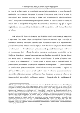 La liberté contractuelle en droit des transports maritimes de marchandises
L’exemple du contrat de volume soumis aux Règles de Rotterdam
108
en vertu de la charte-partie, on peut obtenir une conclusion similaire sur ce point. Lorsque le
destinataire est le chargeur du contrat de volume, le document émis n’est qu’un reçu de
marchandises. Cela ressemble beaucoup au rapport entre la charte-partie et les connaissements
émis304
. Lorsqu’un document de transport négociable est émis en vertu du contrat de volume, le
rapport entre le transporteur et le porteur du document de transport est régi par le régime
impératif, dans la mesure où le porteur du document de transport n’est pas le chargeur du contrat
de volume.
178. Même si le droit français a créé une hiérarchie entre le contrat-cadre et les contrats
d’application, cette théorie n’a pas été largement acceptée dans les autres pays. En pratique, le
transporteur est obligé d’assurer la cohérence entre le contrat de volume et les documents émis
pour éviter les conflits entre eux. Pour exemple, il existe des clauses dérogatoires dans le contrat
de volume, mais une clause Paramount qui renvoie aux Règles de Rotterdam figure sur le verso
du connaissement émis : « Toutes les actions nées de ce connaissement seront régies par les
Règles de Rotterdam. » Lorsque le dommage aux marchandises se produit, le chargeur intente
une action contre le transporteur : ce dernier peut-il invoquer la clause dérogatoire pour
s’exonérer de sa responsabilité ? Le chargeur peut-il se défendre selon la clause Paramount du
connaissement pour imposer les obligations impératives au transporteur ? La clause Paramount
du connaissement peut-elle être réputée comme une modification du contrat ? La réponse est
réellement difficile. C’est la raison pour laquelle le contrat de volume et le connaissement émis
devront être cohérents, notamment par l’insertion d’une clause dans le contrat de volume et les
documents émis pour régler les conflits entre les deux : « Lorsqu’il existe des conflits entre le
304
Sur le rapport entre la charte-partie et les connaissements émis, voir : The Dunelmia (President of India v. Metcalfe Shipping
Co.) [1969] 2 Lloyd’s Rep. 476, la Cour d’appel a estimé que: « ... Although the charterers were not the shippers but had
received the bill of lading by indorsement from the shippers who were original holders in their own right, the relations between
the charterers and the shipowners were governed by the charter-party and not by the bill of lading. »; sur ce point, voir
également: The Al Battani [1993] 2 Lloyd’s Rep. 219, « Where there is a charter-party, as between the shipowner and the
charterer the bill of lading may be merely in the nature of a receipt for the goods, because all the other terms of the contract of
carriage between them are contained in the charter-party, and the bill of lading is merely given as between them to enable the
charterer to deal with the goods while in the course of transit. But where the bill of lading is endorsed over, as between the
shipowner and the indorsee the bill of lading must be considered to contain the contract, because the shipowner has given it for
the purpose of enabling the charterer to pass it on as the contract of carriage in respect of the goods.» En France, il existe
également des jurisprudences sur ce point, voir: 7 juin 2002, CAMP, DMF 20O3, p. 174 et 175 ; 15 juin 2000, CAMP, DMF
2001, p. 51. Il faut souligner que la loi de 1936 en France n’a pas suivi le libellé de l’article 1.b des Règles de La Haye ; par
conséquent, la loi de 1936 s’appliquait également au rapport entre le transporteur et le porteur en tant qu’affréteur. Cette situation
a été changée par la loi de 1966.
 