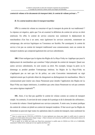 La liberté contractuelle en droit des transports maritimes de marchandises
L’exemple du contrat de volume soumis aux Règles de Rotterdam
109
contrat de volume et les documents de transport émis, le contrat de volume prévaut ».305
B. Un contrat moderne dans le transport maritime
179. Le contrat de volume ne concerne-t-il que le transport du point de vue traditionnel ?
La réponse est négative, après que l’on ait examiné la définition du contrat de service en droit
américain. En effet, le contrat de service concerne non seulement le déplacement de
marchandises d’un lieu à un autre, mais également les services concernés, notamment un
entreposage, des services logistiques ou l’assurance sur facultés. Par conséquent, le contrat de
service n’est pas un contrat de transport traditionnel sous connaissement, mais un contrat de
transport moderne qui comprend également des services subordonnés.
180. Il faut souligner que le régime des Règles de La Haye-Visby ne s’applique que pour le
déplacement de marchandises qui constitue l’objet principal du contrat de transport. Quant aux
autres services subordonnés, ils sont soumis au droit. Par exemple, lorsque la perte ou le
dommage se produit pendant l’entreposage intérieur, les Règles de La Haye-Visby ne
s’appliquent pas en tant que loi de police, car cette Convention internationale ne régit
impérativement que la période allant du chargement au déchargement de marchandises. Mais le
connaissement peut insérer une clause Paramount pour étendre l’application des Règles de La
Haye-Visby aux étapes intérieures, à condition que cette clause Paramount ne soit pas contraire
aux autres régimes impératifs306
.
181. Ainsi, il ne faut pas qualifier le contrat de volume comme un contrat de transport
simple. Au contraire, il convient de tenir compte de la pratique et de la demande des utilisateurs ;
le contrat de volume s’étend également aux services concernés. À notre sens, la nature juridique
du contrat de volume est plutôt un contrat de transport moderne. Il faut savoir que les Règles de
Rotterdam ne peuvent régir toutes les opérations dans le contrat de transport, mais seulement les
305
Dans le contrat type de VOLCOA et GENCOA, il existe également une clause pour régler le conflit entre le contrat de
tonnage et la charte-partie émise pour chaque voyage : « Dans la mesure où il existe des conflits entre la charte-partie émise et le
contrat de tonnage, ce dernier prévaut. »
306
Sur ce point, on se réfère aux arrêts aux États-Unis concernant le conflit entre le COGSA de 1936 et le CARMARK,
notamment l’affaire Kirby rendue par la Cour suprême des États-Unis.
 