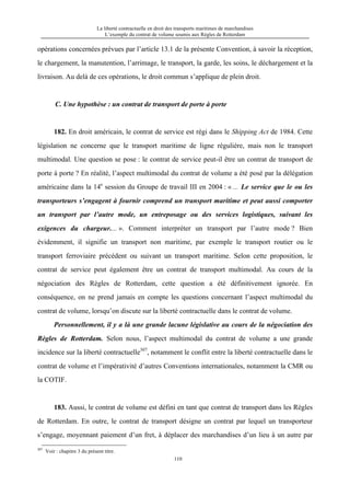 La liberté contractuelle en droit des transports maritimes de marchandises
L’exemple du contrat de volume soumis aux Règles de Rotterdam
110
opérations concernées prévues par l’article 13.1 de la présente Convention, à savoir la réception,
le chargement, la manutention, l’arrimage, le transport, la garde, les soins, le déchargement et la
livraison. Au delà de ces opérations, le droit commun s’applique de plein droit.
C. Une hypothèse : un contrat de transport de porte à porte
182. En droit américain, le contrat de service est régi dans le Shipping Act de 1984. Cette
législation ne concerne que le transport maritime de ligne régulière, mais non le transport
multimodal. Une question se pose : le contrat de service peut-il être un contrat de transport de
porte à porte ? En réalité, l’aspect multimodal du contrat de volume a été posé par la délégation
américaine dans la 14e
session du Groupe de travail III en 2004 : « ... Le service que le ou les
transporteurs s’engagent à fournir comprend un transport maritime et peut aussi comporter
un transport par l’autre mode, un entreposage ou des services logistiques, suivant les
exigences du chargeur.... ». Comment interpréter un transport par l’autre mode ? Bien
évidemment, il signifie un transport non maritime, par exemple le transport routier ou le
transport ferroviaire précédent ou suivant un transport maritime. Selon cette proposition, le
contrat de service peut également être un contrat de transport multimodal. Au cours de la
négociation des Règles de Rotterdam, cette question a été définitivement ignorée. En
conséquence, on ne prend jamais en compte les questions concernant l’aspect multimodal du
contrat de volume, lorsqu’on discute sur la liberté contractuelle dans le contrat de volume.
Personnellement, il y a là une grande lacune législative au cours de la négociation des
Règles de Rotterdam. Selon nous, l’aspect multimodal du contrat de volume a une grande
incidence sur la liberté contractuelle307
, notamment le conflit entre la liberté contractuelle dans le
contrat de volume et l’impérativité d’autres Conventions internationales, notamment la CMR ou
la COTIF.
183. Aussi, le contrat de volume est défini en tant que contrat de transport dans les Règles
de Rotterdam. En outre, le contrat de transport désigne un contrat par lequel un transporteur
s’engage, moyennant paiement d’un fret, à déplacer des marchandises d’un lieu à un autre par
307
Voir : chapitre 3 du présent titre.
 