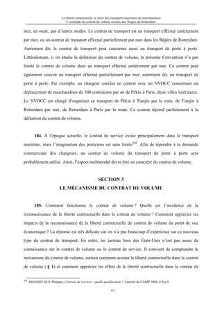 La liberté contractuelle en droit des transports maritimes de marchandises
L’exemple du contrat de volume soumis aux Règles de Rotterdam
111
mer, en outre, par d’autres modes. Le contrat de transport est un transport effectué entièrement
par mer, ou un contrat de transport effectué partiellement par mer dans les Règles de Rotterdam.
Autrement dit, le contrat de transport peut concerner aussi un transport de porte à porte.
Littéralement, si on étudie la définition du contrat de volume, la présente Convention n’a pas
limité le contrat de volume dans un transport effectué entièrement par mer. Ce contrat peut
également couvrir un transport effectué partiellement par mer, autrement dit, un transport de
porte à porte. Par exemple, un chargeur conclut un contrat avec un NVOCC concernant un
déplacement de marchandises de 300 conteneurs par an de Pékin à Paris, deux villes intérieures.
Le NVOCC est chargé d’organiser ce transport de Pékin à Tianjin par le train, de Tianjin à
Rotterdam par mer, de Rotterdam à Paris par la route. Ce contrat répond parfaitement à la
définition du contrat de volume.
184. À l’époque actuelle, le contrat de service existe principalement dans le transport
maritime, mais l’imagination des praticiens est sans limite308
. Afin de répondre à la demande
commerciale des chargeurs, un contrat de volume du transport de porte à porte sera
probablement utilisé. Ainsi, l’aspect multimodal devra être un caractère du contrat de volume.
SECTION 3
LE MÉCANISME DU CONTRAT DE VOLUME
185. Comment fonctionne le contrat de volume ? Quelle est l’incidence de la
reconnaissance de la liberté contractuelle dans le contrat de volume ? Comment apprécier les
impacts de la reconnaissance de la liberté contractuelle de contrat de volume du point de vue
économique ? La réponse est très délicate car on n’a pas beaucoup d’expérience sur ce nouveau
type du contrat de transport. En outre, les juristes hors des États-Unis n’ont pas assez de
connaissance sur le contrat de volume ou le contrat de service. Il convient de comprendre le
mécanisme du contrat de volume, surtout comment assurer la liberté contractuelle dans le contrat
de volume ( § 1) et comment apprécier les effets de la liberté contractuelle dans le contrat de
308
DELEBECQUE Philippe, Contrats de services : quelle qualification ?, Gazette de CAMP 2004, n°4 p.2.
 