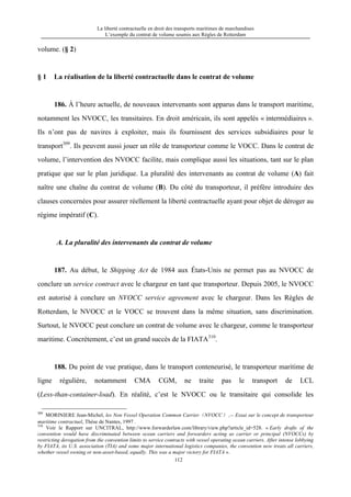La liberté contractuelle en droit des transports maritimes de marchandises
L’exemple du contrat de volume soumis aux Règles de Rotterdam
112
volume. (§ 2)
§ 1 La réalisation de la liberté contractuelle dans le contrat de volume
186. À l’heure actuelle, de nouveaux intervenants sont apparus dans le transport maritime,
notamment les NVOCC, les transitaires. En droit américain, ils sont appelés « intermédiaires ».
Ils n’ont pas de navires à exploiter, mais ils fournissent des services subsidiaires pour le
transport309
. Ils peuvent aussi jouer un rôle de transporteur comme le VOCC. Dans le contrat de
volume, l’intervention des NVOCC facilite, mais complique aussi les situations, tant sur le plan
pratique que sur le plan juridique. La pluralité des intervenants au contrat de volume (A) fait
naître une chaîne du contrat de volume (B). Du côté du transporteur, il préfère introduire des
clauses concernées pour assurer réellement la liberté contractuelle ayant pour objet de déroger au
régime impératif (C).
A. La pluralité des intervenants du contrat de volume
187. Au début, le Shipping Act de 1984 aux États-Unis ne permet pas au NVOCC de
conclure un service contract avec le chargeur en tant que transporteur. Depuis 2005, le NVOCC
est autorisé à conclure un NVOCC service agreement avec le chargeur. Dans les Règles de
Rotterdam, le NVOCC et le VOCC se trouvent dans la même situation, sans discrimination.
Surtout, le NVOCC peut conclure un contrat de volume avec le chargeur, comme le transporteur
maritime. Concrètement, c’est un grand succès de la FIATA310
.
188. Du point de vue pratique, dans le transport conteneurisé, le transporteur maritime de
ligne régulière, notamment CMA CGM, ne traite pas le transport de LCL
(Less-than-container-load). En réalité, c’est le NVOCC ou le transitaire qui consolide les
309
MORINIERE Jean-Michel, les Non Vessel Operation Common Carrier（NVOCC） ,-- Essai sur le concept de transporteur
maritime contractuel, Thèse de Nantes, 1997 .
310
Voir le Rapport sur UNCITRAL, http://www.forwarderlaw.com/library/view.php?article_id=528. « Early drafts of the
convention would have discriminated between ocean carriers and forwarders acting as carrier or principal (NVOCCs) by
restricting derogation from the convention limits to service contracts with vessel operating ocean carriers. After intense lobbying
by FIATA, its U.S. association (TIA) and some major international logistics companies, the convention now treats all carriers,
whether vessel owning or non-asset-based, equally. This was a major victory for FIATA ».
 
