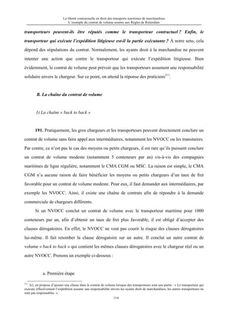 La liberté contractuelle en droit des transports maritimes de marchandises
L’exemple du contrat de volume soumis aux Règles de Rotterdam
114
transporteurs peuvent-ils être réputés comme le transporteur contractuel ? Enfin, le
transporteur qui exécute l’expédition litigieuse est-il la partie exécutante ? À notre sens, cela
dépend des stipulations du contrat. Normalement, les ayants droit à la marchandise ne peuvent
intenter une action que contre le transporteur qui exécute l’expédition litigieuse. Bien
évidemment, le contrat de volume peut prévoir que les transporteurs assument une responsabilité
solidaire envers le chargeur. Sur ce point, on attend la réponse des praticiens311
.
B. La chaîne du contrat de volume
1) La chaîne « back to back »
191. Pratiquement, les gros chargeurs et les transporteurs peuvent directement conclure un
contrat de volume sans faire appel aux intermédiaires, notamment les NVOCC ou les transitaires.
Par contre, ce n’est pas le cas des moyens ou petits chargeurs, il est rare qu’ils puissent conclure
un contrat de volume modeste (notamment 5 conteneurs par an) vis-à-vis des compagnies
maritimes de ligne régulière, notamment le CMA CGM ou MSC. La raison est simple, le CMA
CGM n’a aucune raison de faire bénéficier les moyens ou petits chargeurs d’un taux de fret
favorable pour un contrat de volume modeste. Pour eux, il faut demander aux intermédiaires, par
exemple les NVOCC. Ainsi, il existe une chaîne de contrats afin de répondre à la demande
commerciale de chargeurs différents.
Si un NVOCC conclut un contrat de volume avec le transporteur maritime pour 1000
conteneurs par an, afin d’obtenir un taux de fret plus favorable, il est obligé d’accepter des
clauses dérogatoires. En effet, le NVOCC ne veut pas courir le risque des clauses dérogatoires
lui-même. Il fait retomber la clause dérogatoire sur un autre. Il conclut un autre contrat de
volume « back to back » qui contient les mêmes clauses dérogatoires avec le chargeur réel ou un
autre NVOCC. Prenons un exemple ci-dessous :
a. Première étape
311
Ici, on propose d’ajouter une clause dans le contrat de volume lorsque des transporteurs sont une partie : « Le transporteur qui
exécute effectivement l’expédition assume une responsabilité envers les ayants droit de marchandises, les autres transporteurs ne
sont pas responsables. »
 